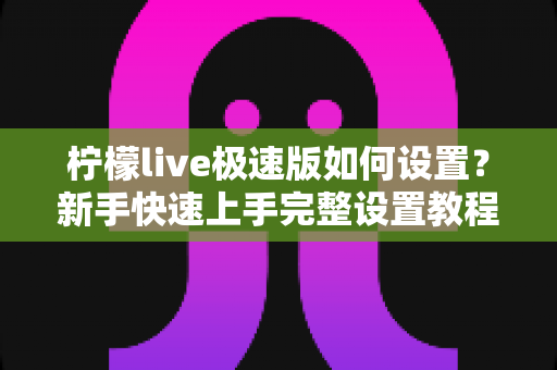 柠檬live极速版如何设置?新手快速上手完整设置教程与实用技巧指南 柠檬live极速版如何设置?新手快速上手完整设置教程与实用技巧指南