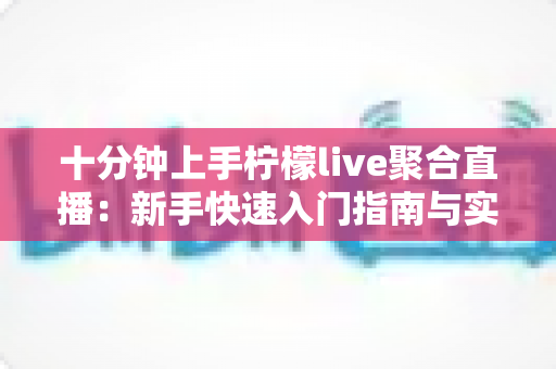 十分钟上手柠檬live聚合直播：新手快速入门指南与实用技巧全解析