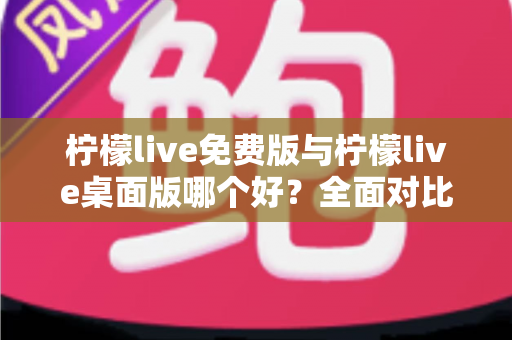 柠檬live免费版与柠檬live桌面版哪个好？全面对比分析与选购指南助你轻松决策