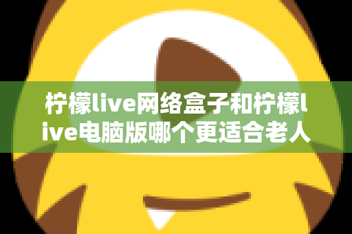 柠檬live网络盒子和柠檬live电脑版哪个更适合老人用？子女必读的贴心选购指南
