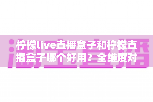 柠檬live直播盒子和柠檬直播盒子哪个好用?全维度对比与选购指南 柠檬live直播盒子和柠檬直播盒子哪个好用?全维度对比与选购指南