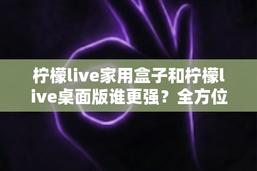 柠檬live家用盒子和柠檬live桌面版谁更强？全方位深度对比帮你选出最适合自己的版本