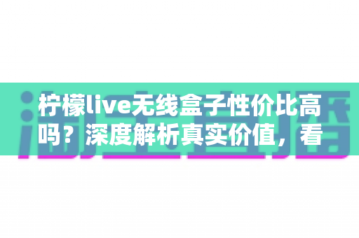 柠檬live无线盒子性价比高吗?深度解析真实价值,看完再决定买不买 柠檬live无线盒子性价比高吗?深度解析真实价值,看完再决定买不买