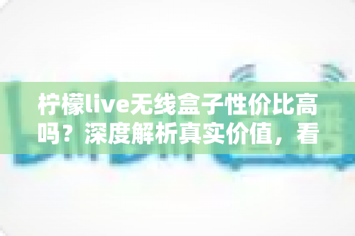 柠檬live无线盒子性价比高吗?深度解析真实价值,看完再决定买不买 柠檬live无线盒子性价比高吗?深度解析真实价值,看完再决定买不买