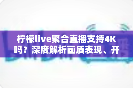 柠檬live聚合直播支持4K吗？深度解析画质表现、开启条件与观看体验全指南