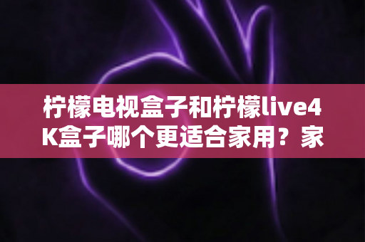 柠檬电视盒子和柠檬live4K盒子哪个更适合家用?家庭选购深度对比与实用指南 柠檬电视盒子和柠檬live4K盒子哪个更适合家用?家庭选购深度对比与实用指南
