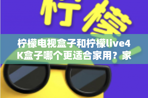 柠檬电视盒子和柠檬live4K盒子哪个更适合家用？家庭选购深度对比与实用指南