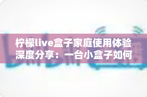 柠檬live盒子家庭使用体验深度分享：一台小盒子如何重新点亮全家人的客厅时光