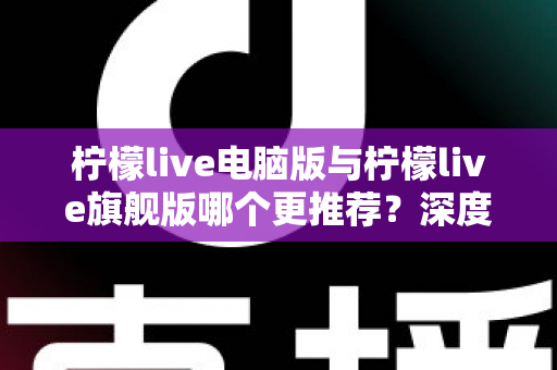 柠檬live电脑版与柠檬live旗舰版哪个更推荐？深度对比解析帮你找到最适合自己的选择