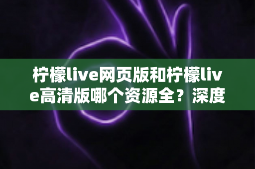 柠檬live网页版和柠檬live高清版哪个资源全?深度对比解析帮你选出最佳观看方案 柠檬live网页版和柠檬live高清版哪个资源全?深度对比解析帮你选出最佳观看方案