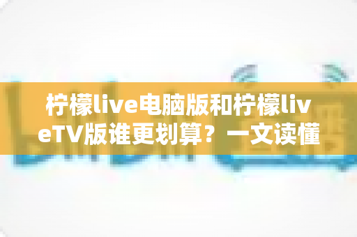 柠檬live电脑版和柠檬liveTV版谁更划算？一文读懂两大版本的价格、功能与使用场景，帮你把钱花在刀刃上