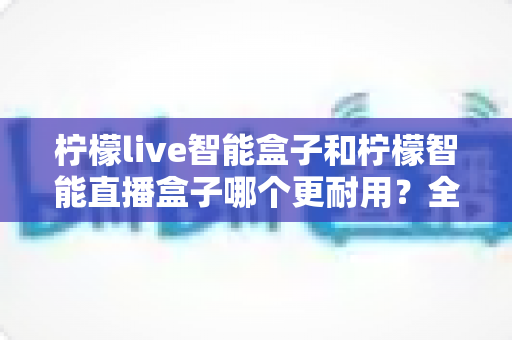 柠檬live智能盒子和柠檬智能直播盒子哪个更耐用？全面深度对比评测帮你选对直播设备