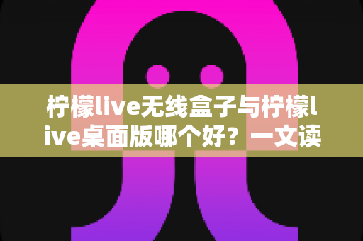 柠檬live无线盒子与柠檬live桌面版哪个好？一文读懂差异，选对观影神器不纠结