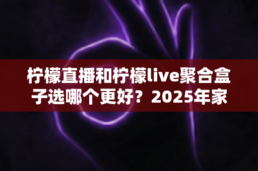 柠檬直播和柠檬live聚合盒子选哪个更好？2025年家庭观影选购指南深度解析