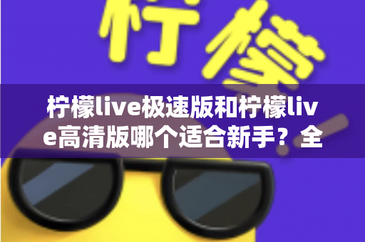 柠檬live极速版和柠檬live高清版哪个适合新手？全面对比分析与实用选择指南