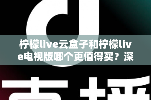 柠檬live云盒子和柠檬live电视版哪个更值得买？深度对比选购指南帮你一次搞懂