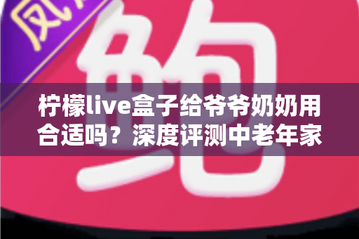 柠檬live盒子给爷爷奶奶用合适吗？深度评测中老年家庭视听新选择