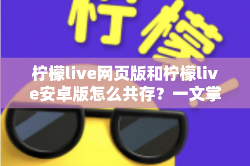 柠檬live网页版和柠檬live安卓版怎么共存？一文掌握双端同时使用的完整攻略