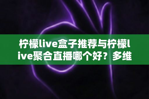 柠檬live盒子推荐与柠檬live聚合直播哪个好?多维度对比评测帮你找到答案 柠檬live盒子推荐与柠檬live聚合直播哪个好?多维度对比评测帮你找到答案