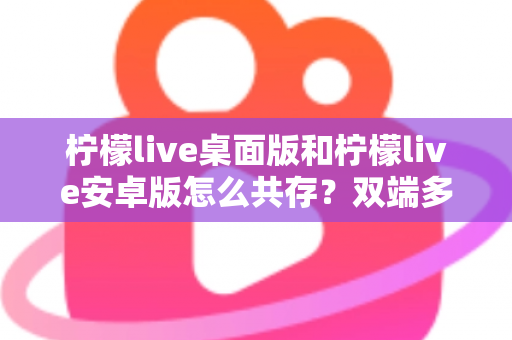 柠檬live桌面版和柠檬live安卓版怎么共存？双端多设备协同使用全攻略