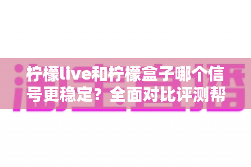 柠檬live和柠檬盒子哪个信号更稳定？全面对比评测帮你选出最佳观影方案