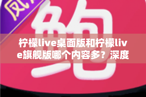 柠檬live桌面版和柠檬live旗舰版哪个内容多？深度对比全解析，帮你选对版本不踩坑