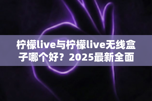 柠檬live与柠檬live无线盒子哪个好？2025最新全面对比选购指南帮你轻松做决定