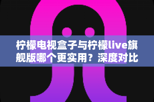 柠檬电视盒子与柠檬live旗舰版哪个更实用？深度对比帮你选对不花冤枉钱