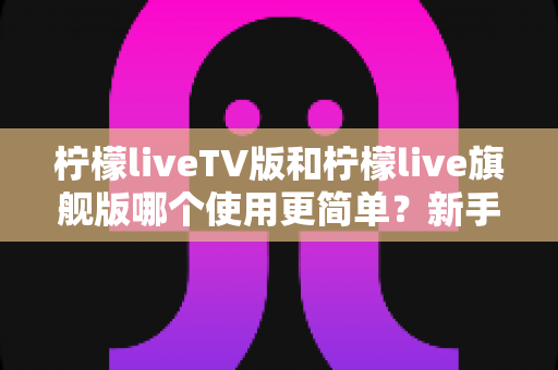 柠檬liveTV版和柠檬live旗舰版哪个使用更简单？新手友好度全面对比指南