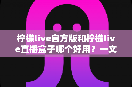 柠檬live官方版和柠檬live直播盒子哪个好用？一文看懂差异，选对不踩坑