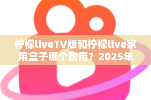 柠檬liveTV版和柠檬live家用盒子哪个耐用?2025年深度选购与耐用性全面解析指南 柠檬liveTV版和柠檬live家用盒子哪个耐用?2025年深度选购与耐用性全面解析指南