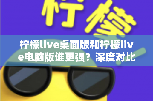 柠檬live桌面版和柠檬live电脑版谁更强？深度对比解析，帮你选对版本让直播体验翻倍