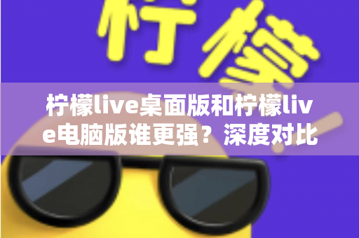 柠檬live桌面版和柠檬live电脑版谁更强？深度对比解析，帮你选对版本让直播体验翻倍