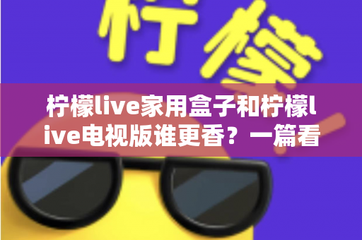 柠檬live家用盒子和柠檬live电视版谁更香？一篇看懂差异的深度对比测评与选购指南