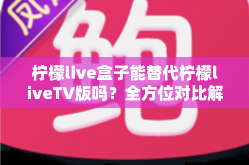 柠檬live盒子能替代柠檬liveTV版吗?全方位对比解析与选购指南,帮你找到最适合的观剧方案 柠檬live盒子能替代柠檬liveTV版吗?全方位对比解析与选购指南,帮你找到最适合的观剧方案