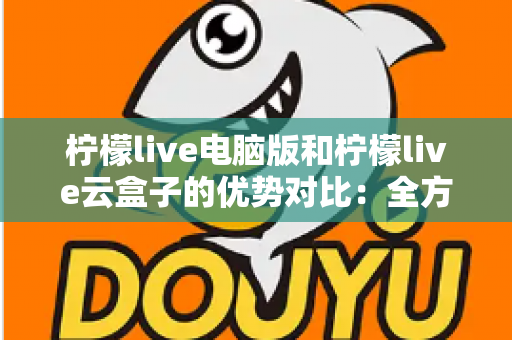 柠檬live电脑版和柠檬live云盒子的优势对比：全方位解析帮你选对观影利器