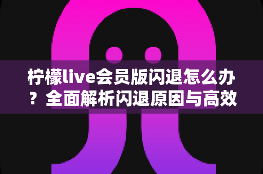 柠檬live会员版闪退怎么办？全面解析闪退原因与高效解决方法指南