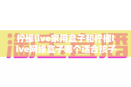 柠檬live家用盒子和柠檬live网络盒子哪个适合孩子？家长必看的深度对比与选购指南