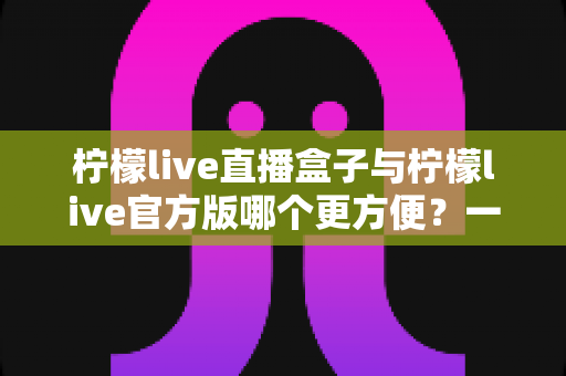 柠檬live直播盒子与柠檬live官方版哪个更方便？一站式对比解析，帮你选出最适合的直播观看方案