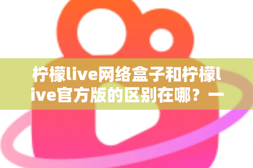 柠檬live网络盒子和柠檬live官方版的区别在哪？一文读懂两大版本的核心差异与选择指南
