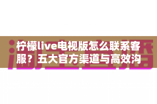 柠檬live电视版怎么联系客服？五大官方渠道与高效沟通全攻略