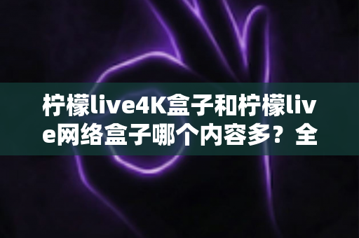 柠檬live4K盒子和柠檬live网络盒子哪个内容多？全面解析两大盒子的资源差异，帮你选对不选贵