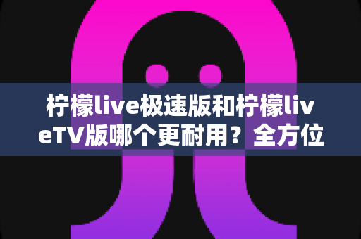 柠檬live极速版和柠檬liveTV版哪个更耐用？全方位深度对比与实用选购指南