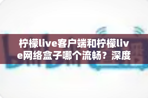 柠檬live客户端和柠檬live网络盒子哪个流畅？深度实测对比帮你选对设备