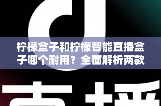 柠檬盒子和柠檬智能直播盒子哪个耐用?全面解析两款设备的寿命表现与选购建议 柠檬盒子和柠檬智能直播盒子哪个耐用?全面解析两款设备的寿命表现与选购建议