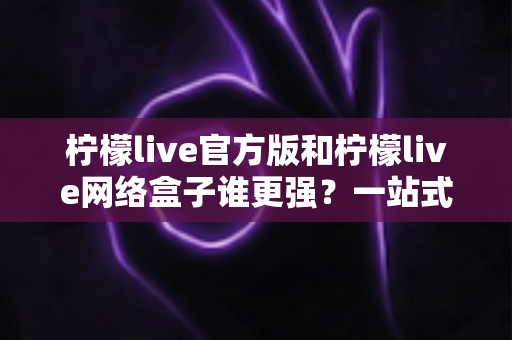 柠檬live官方版和柠檬live网络盒子谁更强？一站式深度对比评测与选择指南