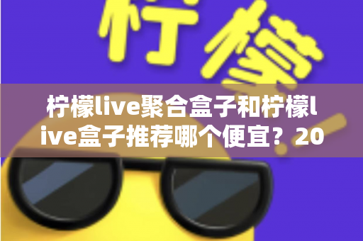 柠檬live聚合盒子和柠檬live盒子推荐哪个便宜？2025最新价格对比与超全选购避坑指南