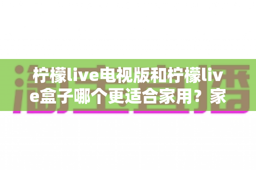 柠檬live电视版和柠檬live盒子哪个更适合家用?家庭观影选择全解析 柠檬live电视版和柠檬live盒子哪个更适合家用?家庭观影选择全解析