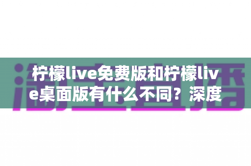 柠檬live免费版和柠檬live桌面版有什么不同？深度对比解析助你选对版本