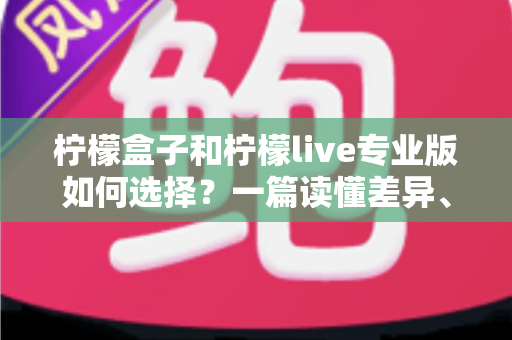 柠檬盒子和柠檬live专业版如何选择?一篇读懂差异、场景与性价比的全方位选购指南 柠檬盒子和柠檬live专业版如何选择?一篇读懂差异、场景与性价比的全方位选购指南